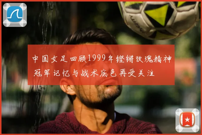 中国女足回顾1999年铿锵玫瑰精神 冠军记忆与战术底色再受关注