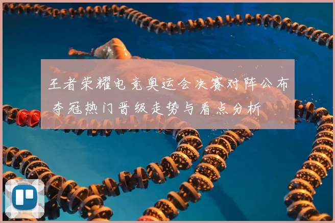 王者荣耀电竞奥运会决赛对阵公布 夺冠热门晋级走势与看点分析