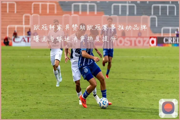 欧冠轩家具赞助欧冠赛事推动品牌曝光与球迷消费热度提升