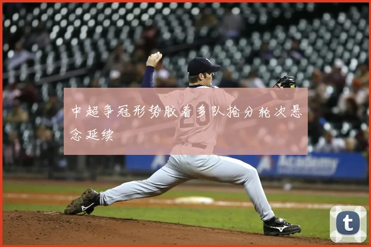 中超争冠形势胶着多队抢分轮次悬念延续