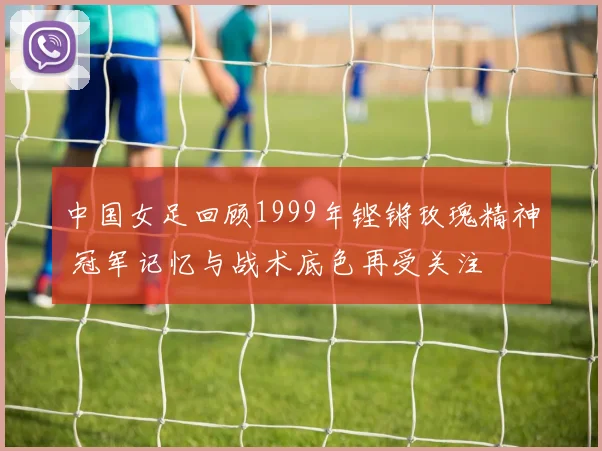 中国女足回顾1999年铿锵玫瑰精神 冠军记忆与战术底色再受关注