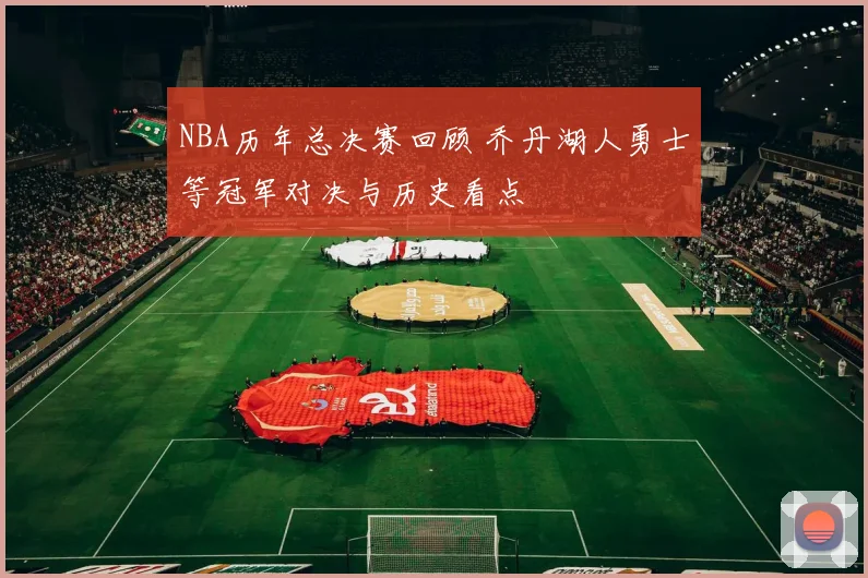 NBA历年总决赛回顾 乔丹湖人勇士等冠军对决与历史看点