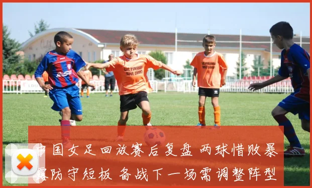中国女足回放赛后复盘 两球惜败暴露防守短板 备战下一场需调整阵型