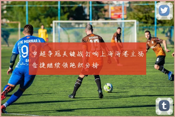 中超争冠关键战打响上海海港主场告捷继续领跑积分榜