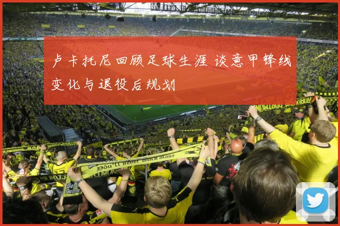 卢卡托尼回顾足球生涯 谈意甲锋线变化与退役后规划