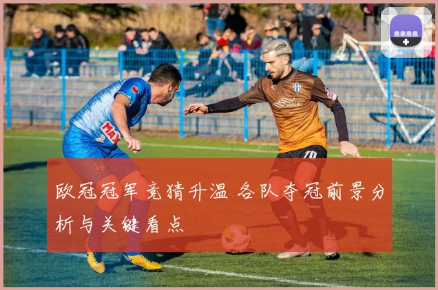 欧冠冠军竞猜升温 各队夺冠前景分析与关键看点