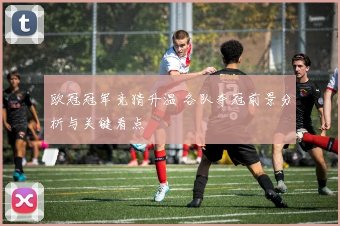欧冠冠军竞猜升温 各队夺冠前景分析与关键看点