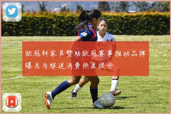 欧冠轩家具赞助欧冠赛事推动品牌曝光与球迷消费热度提升