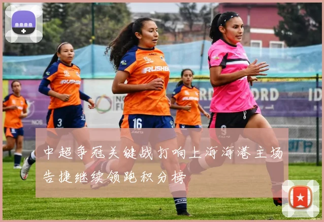 中超争冠关键战打响上海海港主场告捷继续领跑积分榜