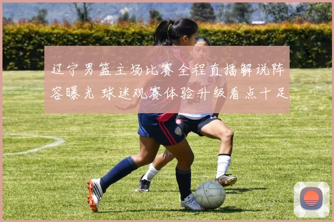 辽宁男篮主场比赛全程直播解说阵容曝光 球迷观赛体验升级看点十足