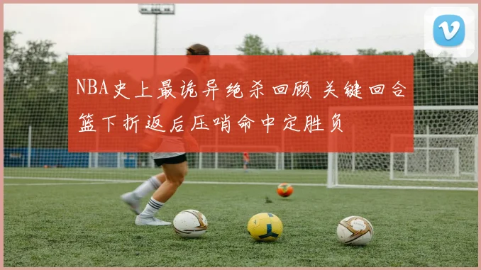 NBA史上最诡异绝杀回顾 关键回合篮下折返后压哨命中定胜负