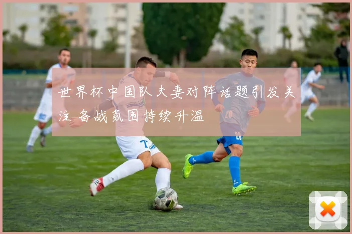 世界杯中国队夫妻对阵话题引发关注 备战氛围持续升温